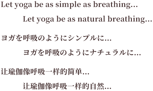 Let yoga be as simple as breathing... Let yoga be as natural breathing... ヨガを呼吸のようにシンプルに… ヨガを呼吸のようにナチュラルに… 让瑜伽像呼吸一样的简单… 让瑜伽像呼吸一样的自然…